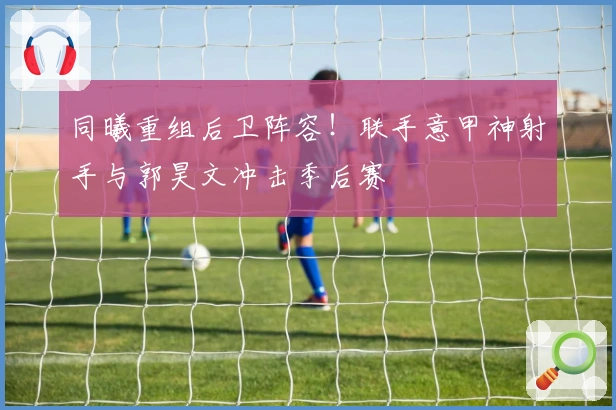 同曦重组后卫阵容！联手意甲神射手与郭昊文冲击季后赛