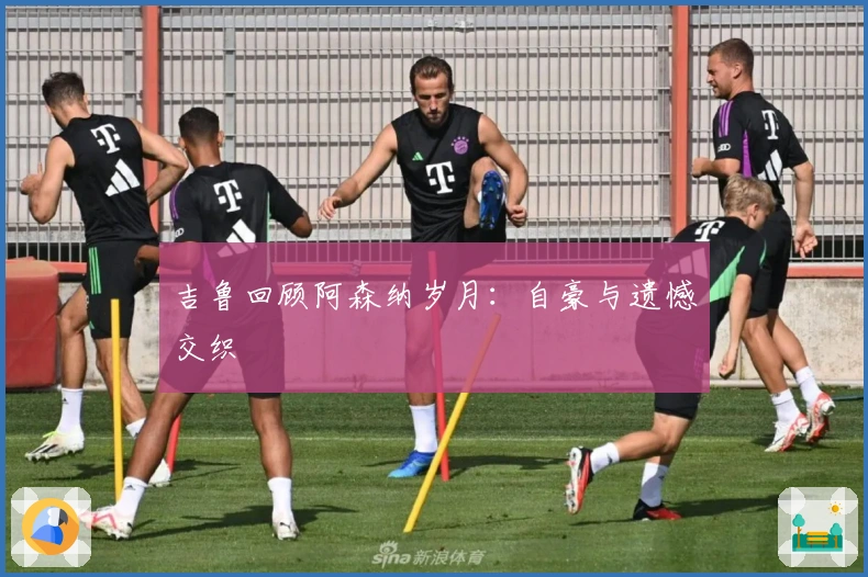 吉鲁回顾阿森纳岁月：自豪与遗憾交织