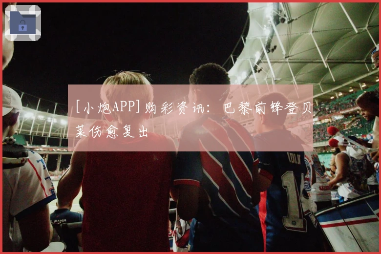 [小炮APP]购彩资讯：巴黎前锋登贝莱伤愈复出