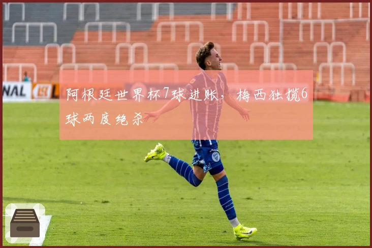 阿根廷世界杯7球进账,梅西独揽6球两度绝杀