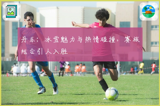 丹东：冰雪魅力与热情碰撞，赛旅结合引人入胜