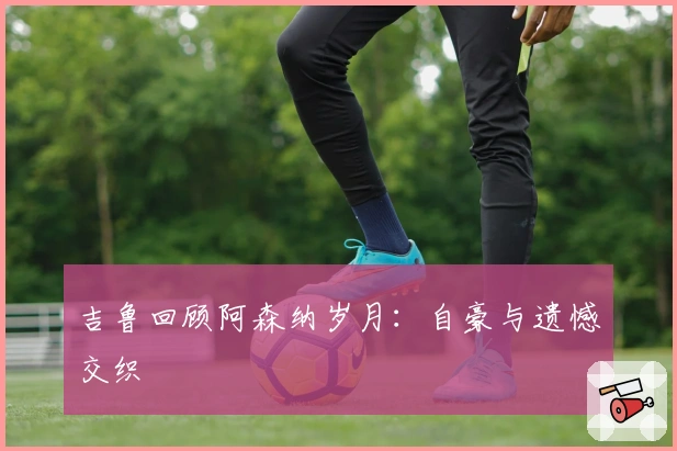 吉鲁回顾阿森纳岁月:自豪与遗憾交织