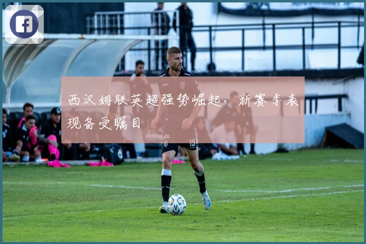 西汉姆联英超强势崛起，新赛季表现备受瞩目